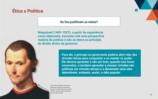 Ética x Política 6
TITO, Santi di. Retrato de Nicolau
Maquiavel. Segunda metade do
século XVI. Oléo sobre tela, 104 cm
x 85 cm. Palazzo della Cancelleria
Vecchia, Roma, Itália
Os fins justificam os meios?
Para ele, o príncipe ou governante poderia abrir mão das
virtudes éticas para conquistar e se manter no poder.
Ele deveria aprender a não ser bom, quando isso fosse
necessário, e também aprender a simular virtudes não
políticas (as virtudes éticas) e a dissimular seus atos
detestáveis, evitando, assim, o ódio popular.
Maquiavel (1469-1527), a partir da experiência
como diplomata, escreveu sob uma perspectiva
realista da política e não se ateve ao princípio
do direito divino de governar.
©
W
ikimedia Commons
9
 