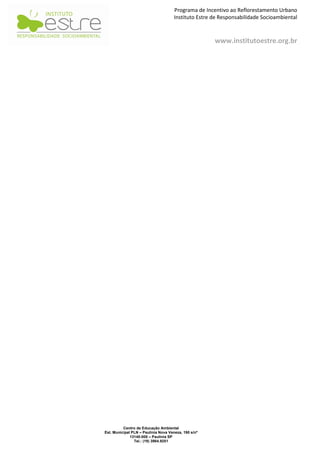 Programa de Incentivo ao Reflorestamento Urbano
                                      Instituto Estre de Responsabilidade Socioambiental



                                                      www.institutoestre.org.br




          Centro de Educação Ambiental
Est. Municipal PLN – Paulínia Nova Veneza, 190 s/nº
              13140-000 – Paulínia SP
                Tel.: (19) 3984.9251
 