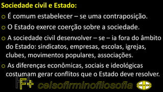 Sociedade civil e Estado:
o É comum estabelecer – se uma contraposição.
o O Estado exerce coerção sobre a sociedade.
o A sociedade civil desenvolver – se – ia fora do âmbito
do Estado: sindicatos, empresas, escolas, igrejas,
clubes, movimentos populares, associações.
o As diferenças econômicas, sociais e ideológicas
costumam gerar conflitos que o Estado deve resolver.
 