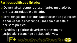 Partidos políticos e Estado:
o Devem atuar como representantes mediadores
entre a sociedade e o Estado.
o Seria função dos partidos captar desejos e aspirações
da sociedade e encaminha – los para o debate e
decisões políticas.
o Partidos e políticos deveriam representar a
sociedade, garantindo direitos coletivos.
 