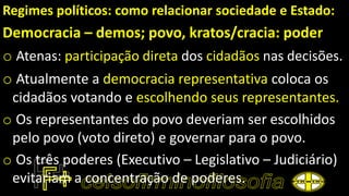 Regimes políticos: como relacionar sociedade e Estado:
Democracia – demos; povo, kratos/cracia: poder
o Atenas: participação direta dos cidadãos nas decisões.
o Atualmente a democracia representativa coloca os
cidadãos votando e escolhendo seus representantes.
o Os representantes do povo deveriam ser escolhidos
pelo povo (voto direto) e governar para o povo.
o Os três poderes (Executivo – Legislativo – Judiciário)
evitariam a concentração de poderes.
 