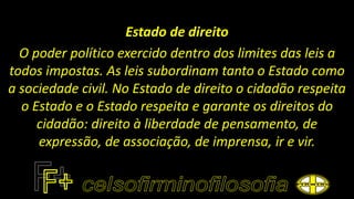 Estado de direito
O poder político exercido dentro dos limites das leis a
todos impostas. As leis subordinam tanto o Estado como
a sociedade civil. No Estado de direito o cidadão respeita
o Estado e o Estado respeita e garante os direitos do
cidadão: direito à liberdade de pensamento, de
expressão, de associação, de imprensa, ir e vir.
 