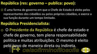 República (res: governo – publica: povo):
o É uma forma de governo em que o Chefe de Estado é eleito pelos
representantes dos cidadãos ou pelos próprios cidadãos, e exerce a
sua função durante um tempo limitado.
República Presidencialista:
o O Presidente da República é chefe de estado e
chefe de governo, tem plena responsabilidade
política e muitas atribuições. O mesmo é eleito
pelo povo de maneira direta ou indireta.
 