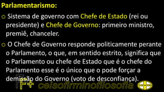 Parlamentarismo:
o Sistema de governo com Chefe de Estado (rei ou
presidente) e Chefe de Governo: primeiro ministro,
premiê, chanceler.
o O Chefe de Governo responde politicamente perante
o Parlamento, o que, em sentido estrito, significa que
o Parlamento ou chefe de Estado que é o chefe do
Parlamento esse é o único que o pode forçar a
demissão do Governo (voto de desconfiança).
 