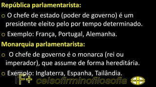 República parlamentarista:
o O chefe de estado (poder de governo) é um
presidente eleito pelo por tempo determinado.
o Exemplo: França, Portugal, Alemanha.
Monarquia parlamentarista:
o O chefe de governo é o monarca (rei ou
imperador), que assume de forma hereditária.
o Exemplo: Inglaterra, Espanha, Tailândia.
 