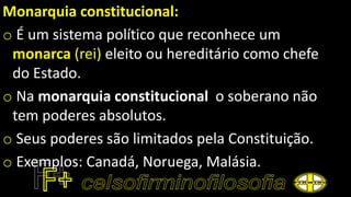 Monarquia constitucional:
o É um sistema político que reconhece um
monarca (rei) eleito ou hereditário como chefe
do Estado.
o Na monarquia constitucional o soberano não
tem poderes absolutos.
o Seus poderes são limitados pela Constituição.
o Exemplos: Canadá, Noruega, Malásia.
 