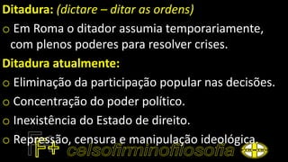 Ditadura: (dictare – ditar as ordens)
o Em Roma o ditador assumia temporariamente,
com plenos poderes para resolver crises.
Ditadura atualmente:
o Eliminação da participação popular nas decisões.
o Concentração do poder político.
o Inexistência do Estado de direito.
o Repressão, censura e manipulação ideológica.
 