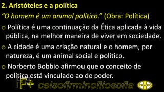 2. Aristóteles e a política
“O homem é um animal político.” (Obra: Política)
o Política é uma continuação da Ética aplicada à vida
pública, na melhor maneira de viver em sociedade.
o A cidade é uma criação natural e o homem, por
natureza, é um animal social e político.
o Norberto Bobbio afirmou que o conceito de
política está vinculado ao de poder.
 