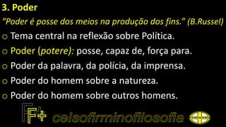 3. Poder
“Poder é posse dos meios na produção dos fins.” (B.Russel)
o Tema central na reflexão sobre Política.
o Poder (potere): posse, capaz de, força para.
o Poder da palavra, da polícia, da imprensa.
o Poder do homem sobre a natureza.
o Poder do homem sobre outros homens.
 