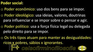 Poder social:
o Poder econômico: uso dos bens para se impor.
o Poder ideológico: usa ideias, valores, doutrinas
para influenciar e se impor sobre o pensar e agir.
o Poder político: usa a força física legal ou delegada
pelo direito para se impor.
o Os três tipos atuam para manter as desigualdades:
ricos x pobres, sábios x ignorantes.
 