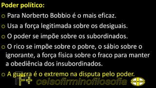 Poder político:
o Para Norberto Bobbio é o mais eficaz.
o Usa a força legitimada sobre os desiguais.
o O poder se impõe sobre os subordinados.
o O rico se impõe sobre o pobre, o sábio sobre o
ignorante, a força física sobre o fraco para manter
a obediência dos insubordinados.
o A guerra é o extremo na disputa pelo poder.
 