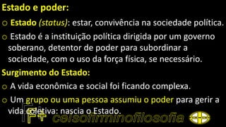 Estado e poder:
o Estado (status): estar, convivência na sociedade política.
o Estado é a instituição política dirigida por um governo
soberano, detentor de poder para subordinar a
sociedade, com o uso da força física, se necessário.
Surgimento do Estado:
o A vida econômica e social foi ficando complexa.
o Um grupo ou uma pessoa assumiu o poder para gerir a
vida coletiva: nascia o Estado.
 