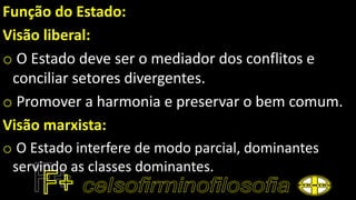 Função do Estado:
Visão liberal:
o O Estado deve ser o mediador dos conflitos e
conciliar setores divergentes.
o Promover a harmonia e preservar o bem comum.
Visão marxista:
o O Estado interfere de modo parcial, dominantes
servindo as classes dominantes.
 