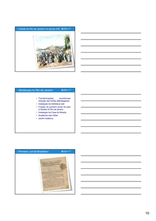 10
- Cidade do Rio de Janeiro no século XIX
• Transformações econômicas:
redução das tarifas alfandegárias.
• Instalação da biblioteca real.
• Criação do primeiro jornal do país:
a Gazeta do Rio de janeiro.
- Mudanças no Rio de Janeiro
j
• Instalação da Casa do Moeda.
• Academia real militar.
• Jardim botânico.
- Primeiro Jornal Brasileiro
 