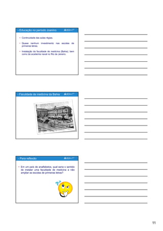 11
• Continuidade das aulas régias.
• Quase nenhum investimento nas escolas de
primeiras letras.
• Instalação da faculdade de medicina (Bahia) bem
- Educação no período Joanino
• Instalação da faculdade de medicina (Bahia), bem
como da academia naval no Rio de Janeiro.
- Faculdade de medicina da Bahia
• Em um país de analfabetos, qual seria o sentido
de instalar uma faculdade de medicina e não
ampliar as escolas de primeiras letras?
- Para reflexão
 