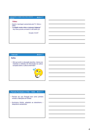 4
Vídeo:
• Assistir a reportagem apresentada pela TV- Globo e
refletir:
• “A religião mudou mitos e costumes indígenas”
http://www.youtube.com/watch?v=BFUsNhk-v20
- Documentário: A religião mudou mitos e costumes
indígenas.
p y
Duração: 4min57
Reflita:
• Até que ponto a educação jesuítica, marcou as
maneiras e métodos de intervenção da cultura
europeia sobre a cultura ameríndia?
- Intervalo
• Período em que Portugal teve como primeiro
ministro o Marquês de Pombal.
• Iluminismo híbrido, adaptado ao absolutismo –
despotismo esclarecido
- Período Pombalino (1759 – 1808)
despotismo esclarecido.
 