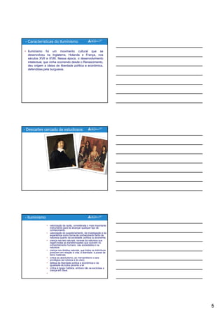 5
• Iluminismo foi um movimento cultural que se
desenvolveu na Inglaterra, Holanda e França, nos
séculos XVII e XVIII. Nessa época, o desenvolvimento
intelectual, que vinha ocorrendo desde o Renascimento,
deu origem a ideias de liberdade política e econômica,
defendidas pela burguesia.
- Características do Iluminismo
p g
- Descartes cercado de estudiosos
• valorização da razão, considerada o mais importante
instrumento para se alcançar qualquer tipo de
conhecimento.
• valorização do questionamento, da investigação e da
experiência como forma de conhecimento tanto da
natureza quanto da sociedade, política ou economia.
• crença nas leis naturais, normas da natureza que
regem todas as transformações que ocorrem no
comportamento humano, nas sociedades e na
- Iluminismo
natureza.
• crença nos direitos naturais, que todos os indivíduos
possuem em relação à vida, à liberdade, à posse de
bens materiais.
• crítica ao absolutismo, ao mercantilismo e aos
privilégios da nobreza e do clero.
• defesa da liberdade política e econômica e da
igualdade de todos perante a lei
• crítica à Igreja Católica, embora não se excluísse a
crença em Deus.
•
 