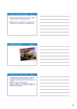 6
• Porque Pombal realizava um recorte de alguns
princípios iluministas e descartava outros.
• Exemplo: Não se considerava o princípio de um
Estado Liberal, mas defendia um Estado Absoluto.
- Por que um Iluminismo Hibrido?
- Marquês de Pombal
• 1- Desestruturação da educação jesuítica e dificuldade de
estruturação da educação pública (mantida pelo Estado).
• 2- Criação das aulas régias ou avulsas de latim, grego, filosofia
e retórica.
• 3- Professores pagos pelo Estado português.
Problemas: ausência de professores, dificuldade dos
professores receberem salários e inexistência de colégios um
- Educação no Brasil no período pombalino
professores receberem salários e inexistência de colégios, um
ensino disperso e fragmentado.
 