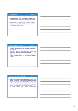 7
• As aulas régias eram autônomas e isoladas, com
professor único e uma não se articulava com a outra.
• Em lugar de um sistema mais ou menos unificado,
baseado na seriação de estudos, o ensino passou a
- Aulas régias
ser disperso e fragmentado.
• Tentativa de secularização da educação portuguesa e
das colônias.
• Criou-se a figura do diretor geral dos estudos, cujo
objetivo era fiscalizar a ação dos professores
• O conteúdo educacional era desvinculado da realidade
e seu principal objetivo era a formação voltada à
- Alvará Régio de 1759
e seu principal objetivo era a formação voltada à
Ciência.
• Quando algum dos Professores deixar de cumprir com
as suas obrigaçoens, que são as que lhe impoem neste
Alvará; e as que há de receber nas Instrucçoens, que
mando publicar; o Director o advertirá, e corrigirá.
Porém não se emendando, mofará presente, para o
castigar com a privação do emprego, que tiver, e com
as mais penas que forem competentes
- Fragmento do Alvará Régio
as mais penas, que forem competentes.
 