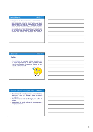 8
• Em cada huma das Villas das Provincias se estabelecerá hum, ou
dous Professores de Grammatica Latina, conforme a menor, ou
maior extensão dos Termos, que tiverem: Applicando-se para o
pagamento delles o que já se lhes acha destinado por Provisoens
Reaes, ou Disposiçoens particulares, e o mais que Eu for servido
resolver: E sendo os mesmos Professores eleitos por rigoroso
exame feito por Commissarios deputados pelo Director Geral, e por
elle consultados com os Autos das eleiçoens para Eu determinar o
- Alvará Régio
elle consultados com os Autos das eleiçoens, para Eu determinar o
que me parecer mais conveniente, segundo a instrucção, e
costumes das Pessoas, que houverem sido propostas.
Reflita:
• Os princípios da educação pública, lançados com
o Alvará Régio de 1759, ao criar a figura do Diretor
Geral dos Estudos, fortalecia a política de um
estado patrimonialista?
- Intervalo
estado patrimonialista?
• Denomina-se de período joanino, o período histórico
em que D. João (VI), esteve a frente da política
portuguesa.
• Transferência da corte de Portugal para o Rio de
Janeiro.
• Necessidade de prover o Brasil de estrutura para a
- Educação no Período Joanino (1808-1821)
Necessidade de prover o Brasil de estrutura para a
adaptação da corte.
 