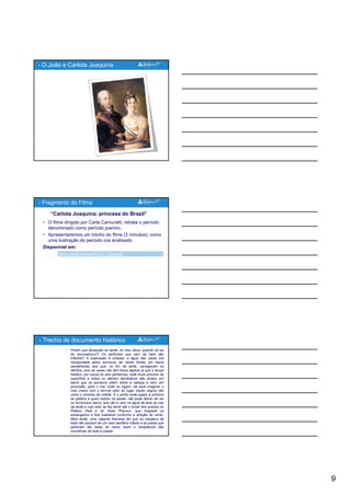 9
- D.João e Carlota Joaquina
• O filme dirigido por Carla Camuratti, retrata o período
denominado como período joanino.
• Apresentaremos um trecho do filme (2 minutos), como
uma ilustração do período ora analisado.
Disponível em:
- Fragmento do Filme
“Carlota Joaquina: princesa do Brazil”
Disponível em:
www.youtube.com/watch?v=z_TrZewCgS8
• Porém que decepção se sente, oh meu Deus, quando se sai
do ancoradouro?! Os perfumes que vem da baía são
infectos!! A explicação é simples, a água das casas era
transportada pelos escravos de várias fontes em barris
semelhantes aos que, no fim da tarde, carregavam os
detritos, pois as casas não têm fossa séptica já que o lençol
freático, por causa do solo pantanoso, está muito próximo da
superfície e todos os detritos domésticos são postos em
barris que os escravos põem sobre a cabeça e vem, em
i ã d j dá i i
- Trecho de documento histórico
procissão, para o mar onde os jogam, dá para imaginar o
mau cheiro com o terrível calor do lugar, esses negros são
como o símbolo da cidade. E o ponto onde jogam é próximo
ao palácio e quem estiver na janela, não pode deixar de ver
os horrorosos barris, que vão e vem na água da baía ao cair
da tarde e cujo odor se faz sentir até o fundo dos quartos do
Palácio Real e do Hotel Pharoux, que hospeda os
estrangeiros e fica inabitável conforme a direção do vento.
Mais tarde, uma viajante francesa diz que as margens da
baía não passam de um vaso sanitário infecto e as praias que
pareciam tão belas do navio, eram o receptáculo das
imundícies de toda a cidade
 