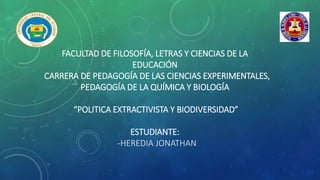 FACULTAD DE FILOSOFÍA, LETRAS Y CIENCIAS DE LA
EDUCACIÓN
CARRERA DE PEDAGOGÍA DE LAS CIENCIAS EXPERIMENTALES,
PEDAGOGÍA DE LA QUÍMICA Y BIOLOGÍA
“POLITICA EXTRACTIVISTA Y BIODIVERSIDAD”
ESTUDIANTE:
-HEREDIA JONATHAN
 