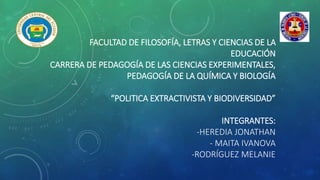 FACULTAD DE FILOSOFÍA, LETRAS Y CIENCIAS DE LA
EDUCACIÓN
CARRERA DE PEDAGOGÍA DE LAS CIENCIAS EXPERIMENTALES,
PEDAGOGÍA DE LA QUÍMICA Y BIOLOGÍA
“POLITICA EXTRACTIVISTA Y BIODIVERSIDAD”
INTEGRANTES:
-HEREDIA JONATHAN
- MAITA IVANOVA
-RODRÍGUEZ MELANIE
 