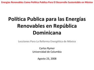 Política Publica para las Energías Renovables en República Dominicana Lecciones Para La Reforma Energética de México Carlos Rymer Universidad de Columbia Agosto 23, 2008 Energías Renovables Como Política Publica Para El Desarrollo Sustentable en México 