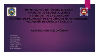 UNIVERSIDAD CENTRAL DEL ECUADOR
FACULTAD DE FILOSOFÍA, LETRAS
Y CIENCIAS DE LA EDUCACIÓN
CARRERA DE PEDAGOGÍA DE LAS CIENCIAS EXPERIMENTALES,
PEDAGOGÍA DE QUÍMICA Y BIOLOGÍA
REALIDAD SOCIOECONÓMICA
INTEGRANTES:
ADRIANA BAUTISTA
PAULA CALDERÓN
BRIGHITTE CALLE
JOSELYN GUALOTO
LORENA MAZA
ERIKA QUISIRUMBAY
 