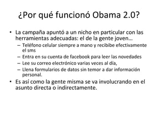 ¿Por qué funcionó Obama 2.0? La campaña apuntó a un nicho en particular con las herramientas adecuadas: el de la gente joven…  Teléfono celular siempre a mano y recibibe efectivamente el sms Entra en su cuenta de facebook para leer las novedades Lee su correo electrónico varias veces al día, Llena formularios de datos sin temor a dar información personal.  Es así como la gente misma se va involucrando en el asunto directa o indirectamente. 