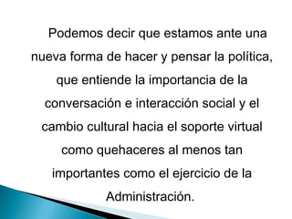 Podemos decir que estamos ante una
nueva forma de hacer y pensar la política,
    que entiende la importancia de la
  conversación e interacción social y el
 cambio cultural hacia el soporte virtual
     como quehaceres al menos tan
   importantes como el ejercicio de la
             Administración.
 