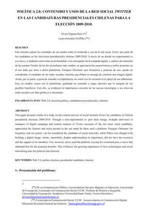 POLÍTICA 2.0: CONTENIDO Y USOS DE LA RED SOCIAL TWITTER
  EN LAS CANDIDATURAS PRESIDENCIALES CHILENAS PARA LA
                                        ELECCIÓN 2009-2010.

                                                                          1
                                                Álvaro Elgueta Ruiz (*)
                                           Laura González Griffiths (**)


RESUMEN
Este artículo expone los resultados de un estudio sobre el contenido y uso de la red social Twitter por parte de
los candidatos en las elecciones presidenciales chilenas 2009-2010. A través de un diseño no experimental ex
post facto, y mediante entrevistas en profundidad, a los encargados de la campaña digital, y análisis de contenido
de las cuentas Twitter, de los dos postulantes más votados, se apreciaron las características y estilos presentes en
el uso dado por éstos a dicha plataforma: Enríquez Ominami -por frecuencia y potencia de uso- puede ser
considerado el candidato de las redes sociales, mientras que Piñera se encargó de construir una imagen digital.
Arrate, por su parte, a pesar de entender su importancia, no contó con los recursos ni el apoyo de sus adherentes.
Frei, en cambio, nunca usó la plataforma, quedando su comando a cargo, decisión que lo marginó de sus
posibles beneficios. Con ello, se evidencia la importancia creciente de las nuevas tecnologías y los sitios de
redes sociales con fines políticos y electorales.


PALABRAS CLAVES: Web 2.0, elección política, candidaturas presidenciales, Internet.


ABSTRACT
This paper presents results of a study on the content and use of social network Twitter by candidates in Chilean
presidential elections 2009-2010. Through a non-experimental ex post facto design, in-depth interviews to
managers of digital campaign and content analysis of Twitter accounts of the two most voted candidates,
appreciated the features and styles present in the use made by them such a platform: Enríquez Ominami -by
frequency and use power- can be considered the candidate of social networks, while Piñera was charged with
building a digital image. Arrate, meanwhile, despite understanding its importance, did not have the resources
and the support of its members. Frei, however, never used the platform, leaving his command post, a move that
sidelined him for the potential benefits. This evidences the growing importance of new technologies and social
networking sites for political and electoral.


KEY WORDS: Web 2.0, politics election, presidential candidates, Internet.



1.- Presentación del problema:



       1
                (*) Dr. en Comunicación Pública, Universidad de Navarra; Magíster en Educación, Universidad
       de Concepción; Licenciado en Comunicación Social, UCSC; Profesor de Historia y Geografía,
       Universidad de Concepción. Académico Universidad Santo Tomás. Correo Electrónico:
       alvaroelgueta@santotomas.cl
                (**) Licenciada en Comunicación Social, UCSC. Asesora experta en Comunicación Digital,
       Ministerio Secretaría General de Gobierno, laura.gonzalez@msgg.gov.cl
 