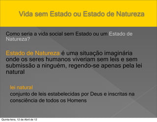 Pensar Azul Texto Editores



               Vida sem Estado ou Estado de Natureza

   Como seria a vida social sem Estado ou um Estado de
   Natureza?

   Estado de Natureza é uma situação imaginária
   onde os seres humanos viveriam sem leis e sem
   submissão a ninguém, regendo-se apenas pela lei
   natural

       lei natural
       conjunto de leis estabelecidas por Deus e inscritas na
       consciência de todos os Homens


Quinta-feira, 12 de Abril de 12
 