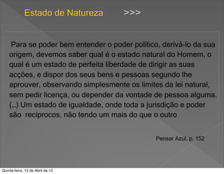 Estado de Natureza       >>>


     Para se poder bem entender o poder político, derivá-lo da sua
    origem, devemos saber qual é o estado natural do Homem, o
    qual é um estado de perfeita liberdade de dirigir as suas
    acções, e dispor dos seus bens e pessoas segundo lhe
    aprouver, observando simplesmente os limites da lei natural,
    sem pedir licença, ou depender da vontade de pessoa alguma.
    (…) Um estado de igualdade, onde toda a jurisdição e poder
    são recíprocos, não tendo um mais do que o outro


                                               Pensar Azul, p. 152




Quinta-feira, 12 de Abril de 12
 