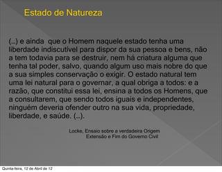Estado de Natureza


    (…) e ainda que o Homem naquele estado tenha uma
    liberdade indiscutível para dispor da sua pessoa e bens, não
    a tem todavia para se destruir, nem há criatura alguma que
    tenha tal poder, salvo, quando algum uso mais nobre do que
    a sua simples conservação o exigir. O estado natural tem
    uma lei natural para o governar, a qual obriga a todos: e a
    razão, que constitui essa lei, ensina a todos os Homens, que
    a consultarem, que sendo todos iguais e independentes,
    ninguém deveria ofender outro na sua vida, propriedade,
    liberdade, e saúde. (…).
                                  Locke, Ensaio sobre a verdadeira Origem
                                         Extensão e Fim do Governo Civil




Quinta-feira, 12 de Abril de 12
 