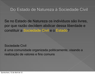 Do Estado de Natureza à Sociedade Civil

     Se no Estado de Natureza os indivíduos são livres,
     por que razão decidem abdicar dessa liberdade e
     constituir a Sociedade Civil e o Estado?



     Sociedade Civil
     é uma comunidade organizada politicamente, visando a
     realização de valores e fins comuns




Quinta-feira, 12 de Abril de 12
 