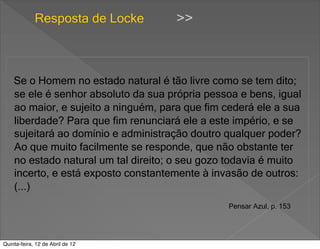 Resposta de Locke       >>



    Se o Homem no estado natural é tão livre como se tem dito;
    se ele é senhor absoluto da sua própria pessoa e bens, igual
    ao maior, e sujeito a ninguém, para que fim cederá ele a sua
    liberdade? Para que fim renunciará ele a este império, e se
    sujeitará ao domínio e administração doutro qualquer poder?
    Ao que muito facilmente se responde, que não obstante ter
    no estado natural um tal direito; o seu gozo todavia é muito
    incerto, e está exposto constantemente à invasão de outros:
    (...)
                                                Pensar Azul, p. 153




Quinta-feira, 12 de Abril de 12
 