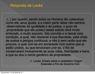 Resposta de Locke


       (...) por quanto, sendo todos os Homens tão soberanos
      como ele, seus iguais, e a maior parte deles não estritos
       observadores da igualdade e da justiça, o gozo da
       propriedade que ele possui nesse estado está muito
      arriscado, e muito exposto. Isto convida-o a deixar esta
      condição, a qual, não obstante a sua liberdade, está cheia
      de sustos e perigos contínuos; e não é sem razão que ele
      procura, e quer unir-se em sociedade com outros que já
      estão unidos, ou que tencionam unir-se, a fim de
      conservarem mutuamente as suas vidas, liberdades e bens,
      a que eu dou o nome genérico de propriedade.
                                  J . Locke, Ensaio sobre a verdadeira Origem
                                           Extensão e Fim do Governo Civil


Quinta-feira, 12 de Abril de 12
 
