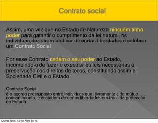 Pensar Azul Texto Editores

                                  Contrato social

    Assim, uma vez que no Estado de Natureza ninguém tinha
    poder para garantir o cumprimento da lei natural, os
    indivíduos decidiram abdicar de certas liberdades e celebrar
    um Contrato Social

    Por esse Contrato cedem o seu poder ao Estado,
    incumbindo-o de fazer e executar as leis necessárias à
    preservação dos direitos de todos, constituindo assim a
    Sociedade Civil e o Estado

    Contrato Social
    é o acordo pressuposto entre indivíduos que, livremente e de mútuo
    consentimento, prescindem de certas liberdades em troca da protecção
    do Estado



Quinta-feira, 12 de Abril de 12
 