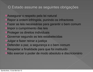 O Estado assume as seguintes obrigações

      Assegurar  o respeito pela lei natural
      Repor a ordem infringida, punindo os infractores
      Fazer as leis necessárias para garantir o bem comum
      Impor o cumprimento das leis
      Proteger os direitos individuais
      Governar segundo as leis estabelecidas
      Julgar e fazer reinar a justiça
      Defender a paz, a segurança e o bem comum
      Respeitar a finalidade para que foi instituído
      Não exercer o poder de modo absoluto e discricionário




Quinta-feira, 12 de Abril de 12
 