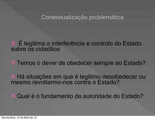 Contextualização problemática



         É legítima a interferência e controlo do Estado
        sobre os cidadãos

            Temos o dever de obedecer sempre ao Estado?

        Há situações em que é legítimo desobedecer ou
        mesmo revoltarmo-nos contra o Estado?

            Qual é o fundamento da autoridade do Estado?


Quinta-feira, 12 de Abril de 12
 