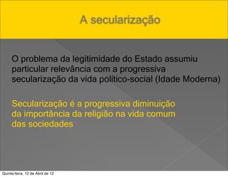 A secularização


     O problema da legitimidade do Estado assumiu
     particular relevância com a progressiva
     secularização da vida político-social (Idade Moderna)

     Secularização é a progressiva diminuição
     da importância da religião na vida comum
     das sociedades




Quinta-feira, 12 de Abril de 12
 
