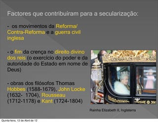 Factores que contribuíram para a secularização:

    - os movimentos da Reforma/
    Contra-Reforma e a guerra civil
    inglesa

    - o fim da crença no direito divino
    dos reis (o exercício do poder e da
    autoridade do Estado em nome de
    Deus)

    - obras dos filósofos Thomas
    Hobbes (1588-1679), John Locke
    (1632- 1704), Rousseau
    (1712-1178) e Kant (1724-1804)
                                          Rainha Elizabeth II, Inglaterra

Quinta-feira, 12 de Abril de 12
 