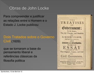 Obras de John Locke
   Para compreender e justificar
   as relações entre o Homem e o
   Estado J. Locke publicou:


   Dois Tratados sobre o Governo
   Civil (1609)

   que se tornaram a base do
   pensamento liberal e
   referências clássicas da
   filosofia política


Quinta-feira, 12 de Abril de 12
 
