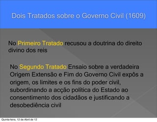 Pensar Azul Texto Editores




        Dois Tratados sobre o Governo Civil (1609)


     No Primeiro Tratado recusou a doutrina do direito
     divino dos reis

       No Segundo Tratado Ensaio sobre a verdadeira
       Origem Extensão e Fim do Governo Civil expôs a
       origem, os limites e os fins do poder civil,
       subordinando a acção política do Estado ao
       consentimento dos cidadãos e justificando a
       desobediência civil

Quinta-feira, 12 de Abril de 12
 