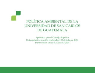 1Política Ambiental de la Universidad de San Carlos de Guatemala
POLÍTICA AMBIENTAL DE LA
UNIVERSIDAD DE SAN CARLOS
DE GUATEMALA
Aprobada por el Consejo Superior
Universitario en sesión celebrada el 30 de julio de 2014
Punto Sexto, Inciso 6.2 Acta 13-2014
 