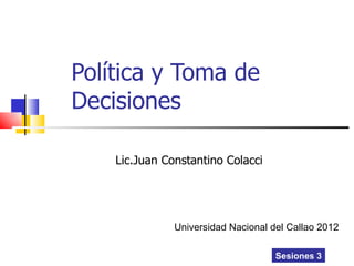 Política y Toma de
Decisiones

    Lic.Juan Constantino Colacci




               Universidad Nacional del Callao 2012

                                     Sesiones 3
 
