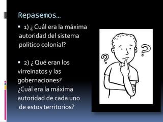 Repasemos…
 1) ¿ Cuál era la máxima
autoridad del sistema
político colonial?

 2) ¿ Qué eran los
virreinatos y las
gobernaciones?
¿Cuál era la máxima
autoridad de cada uno
de estos territorios?
 