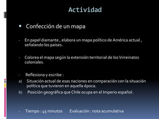 Actividad

 Confección de un mapa

-   En papel diamante , elabora un mapa político de América actual ,
    señalando los países.

-   Colorea el mapa según la extensión territorial de los Virreinatos
    coloniales.

-  Reflexiona y escribe :
a) Situación actual de esas naciones en comparación con la situación
   política que tuvieron en aquella época.
b) Posición geográfica que Chile ocupa en el Imperio español.



-   Tiempo : 45 minutos      Evaluación : nota acumulativa
 