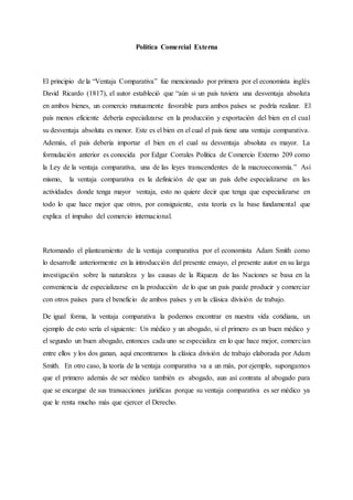 Política Comercial Externa
El principio de la “Ventaja Comparativa” fue mencionado por primera por el economista inglés
David Ricardo (1817), el autor estableció que “aún si un país tuviera una desventaja absoluta
en ambos bienes, un comercio mutuamente favorable para ambos países se podría realizar. El
país menos eficiente debería especializarse en la producción y exportación del bien en el cual
su desventaja absoluta es menor. Este es el bien en el cual el país tiene una ventaja comparativa.
Además, el país debería importar el bien en el cual su desventaja absoluta es mayor. La
formulación anterior es conocida por Edgar Corrales Política de Comercio Externo 209 como
la Ley de la ventaja comparativa, una de las leyes transcendentes de la macroeconomía.” Así
mismo, la ventaja comparativa es la definición de que un país debe especializarse en las
actividades donde tenga mayor ventaja, esto no quiere decir que tenga que especializarse en
todo lo que hace mejor que otros, por consiguiente, esta teoría es la base fundamental que
explica el impulso del comercio internacional.
Retomando el planteamiento de la ventaja comparativa por el economista Adam Smith como
lo desarrolle anteriormente en la introducción del presente ensayo, el presente autor en su larga
investigación sobre la naturaleza y las causas de la Riqueza de las Naciones se basa en la
conveniencia de especializarse en la producción de lo que un país puede producir y comerciar
con otros países para el beneficio de ambos países y en la clásica división de trabajo.
De igual forma, la ventaja comparativa la podemos encontrar en nuestra vida cotidiana, un
ejemplo de esto sería el siguiente: Un médico y un abogado, si el primero es un buen médico y
el segundo un buen abogado, entonces cada uno se especializa en lo que hace mejor, comercian
entre ellos y los dos ganan, aquí encontramos la clásica división de trabajo elaborada por Adam
Smith. En otro caso, la teoría de la ventaja comparativa va a un más, por ejemplo, supongamos
que el primero además de ser médico también es abogado, aun así contrata al abogado para
que se encargue de sus transacciones jurídicas porque su ventaja comparativa es ser médico ya
que le renta mucho más que ejercer el Derecho.
 